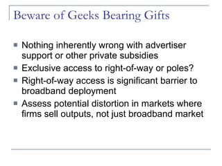 Beware of Geeks Bearing Gifts Nothing inherently wrong with advertiser support or other private subsidies Exclusive access to right-of-way or poles? Right-of-way access is significant barrier to broadband deployment Assess potential distortion in markets where firms sell outputs, not just broadband market 