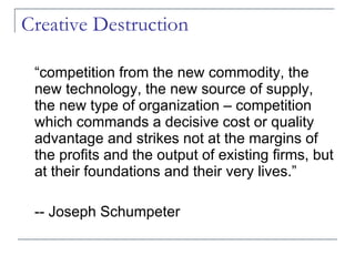 Creative Destruction “competition from the new commodity, the new technology, the new source of supply, the new type of organization – competition which commands a decisive cost or quality advantage and strikes not at the margins of the profits and the output of existing firms, but at their foundations and their very lives.” -- Joseph Schumpeter 