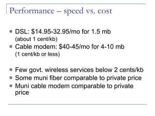 Performance – speed vs. cost DSL: $14.95-32.95/mo for 1.5 mb  (about 1 cent/kb) Cable modem: $40-45/mo for 4-10 mb (1 cent/kb or less) Few govt. wireless services below 2 cents/kb Some muni fiber comparable to private price Muni cable modem comparable to private price 
