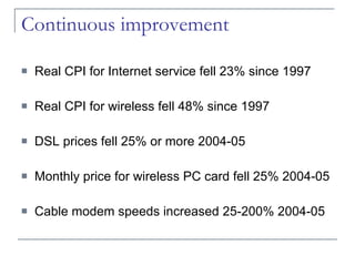 Continuous improvement Real CPI for Internet service fell 23% since 1997 Real CPI for wireless fell 48% since 1997 DSL prices fell 25% or more 2004-05 Monthly price for wireless PC card fell 25% 2004-05 Cable modem speeds increased 25-200% 2004-05 