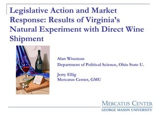 Legislative Action and Market Response: Results of Virginia’s Natural Experiment with Direct Wine Shipment Alan Wiseman Department of Political Science, Ohio State U. Jerry Ellig Mercatus Center, GMU 
