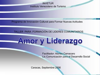 INVETUR
               Instituto Venezolano de Turismo




Programa de Innovación Cultural para Formar Nuevas Actitudes



 TALLER PARA FORMACIÓN DE LIDERES COMUNITARIOS




                         Facilitador: Alonso Camacaro
                         Lic Comunicación para el Desarrollo Social



                Caracas, Septiembre 2006
 