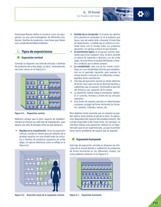 Dominique Mouton define el universo como «la agru-
pación, en una zona homogénea, de diferentes pro-
ductos, familias de productos o secciones que tienen
una complementariedad evidente».
C. Tipos de exposiciones
Exposición vertical
Consiste en disponer una serie de artículos o familias
de productos de arriba abajo, es decir, verticalmente,
tal como vemos en la Figura 6.5.
Debemos señalar que la gran mayoría de estableci-
mientos se inclinan por este tipo de implantación, pues
aporta una serie de ventajas entre las que destacan:
• Rapidez en la visualización. Al ser la exposición
vertical, cuando el cliente pasa por delante de la
góndola visualiza con una mirada todos los artícu-
los o familias de productos expuestos de arriba
abajo, sin apenas detenerse, como se refleja en la
Figura 6.6.
• Sentido de la circulación. Si al pasar por delante
de la góndola el comprador no ve el producto que
busca, rara vez vuelve atrás a buscarlo. En este tipo
de implantación, a medida que el cliente va circu-
lando barre con la mirada todos los productos
expuestos, sin pararse a buscar el que necesita.
• El movimiento lógico. Es el que por instinto reali-
zamos para mirar cualquier cosa, es decir, girando
la cabeza de izquierda a derecha y no de arriba
abajo, de esta forma se localiza fácilmente la fami-
lia o producto que se desea comprar.
• La rentabilidad. Cada uno de los niveles contri-
buye con una rentabilidad distinta que estudiare-
mos en el apartado siguiente, pero exponer la
misma familia o artículo en los diferentes niveles,
equilibra dicha contribución.
• Este tipo de exposición permite al cliente delimitar
de forma clara cada una de las distintas familias y
subfamilias que se exponen, facilitando la elección
del artículo y, por supuesto, de la compra.
• La exposición vertical rompe la monotonía, median-
te el colorido, formato y diseño de los artículos
expuestos.
• Esta forma de exponer permite en determinadas
ocasiones conjugar de forma horizontal los forma-
tos, tamaños, coloridos, marcas, etc.
Pero debemos tener presente que no siempre se pue-
den aplicar estas teorías al pie de la letra. Su aplica-
ción dependerá del tamaño del establecimiento, del
surtido disponible y del lineal total. Por ejemplo, es
más fácil realizar una exposición vertical en un hiper-
mercado que en un supermercado, ya que el primero
tiene menos problemas de espacio que el segundo.
Exposición horizontal
Este tipo de exposición consiste en disponer los artí-
culos de la misma familia o subfamilia de productos
de forma horizontal en los diferentes niveles, tal
como podemos observar en la Figura 6.7.
6. El lineal
6.2 Análisis del lineal
06113
Figura 6.5. Disposición vertical.
Figura 6.7. Exposición horizontal.Figura 6.6. Recorrido visual de la exposición vertical.
 