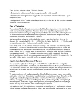 There are three main uses of the Ellingham diagram:
1. Determine the relative ease of reducing a given metallic oxide to metal;
2. Determine the partial pressure of oxygen that is in equilibrium with a metal oxide at a given
temperature; and
3. Determine the ratio of carbon monoxide to carbon dioxide that will be able to reduce the oxide
to metal at a given temperature.

Ease of Reduction
The position of the line for a given reaction on the Ellingham diagram shows the stability of the
oxide as a function of temperature. Reactions closer to the top of the diagram are the most
“noble” metals (for example, gold and platinum), and their oxides are unstable and easily reduced.
As we move down toward the bottom of the diagram, the metals become progressively more
reactive and their oxides become harder to reduce.
A given metal can reduce the oxides of all other metals whose lines lie above theirs on the
diagram. For example, the 2Mg + O2 ==> 2MgO line lies below the Ti + O2 ==> TiO2 line, and
so magnesium can reduce titanium oxide to metallic titanium.
Since the 2C + O2 ==> 2CO line is downward-sloping, it cuts across the lines for many of the
other metals. This makes carbon unusually useful as a reducing agent, because as soon as the
carbon oxidation line goes below a metal oxidation line, the carbon can then reduce the metal
oxide to metal. So, for example, solid carbon can reduce chromium oxide once the temperature
exceeds approximately 1225°C, and can even reduce highly-stable compounds like silicon
dioxide and titanium dioxide at temperatures above about 1620°C and 1650°C, respectively. For
less stable oxides, carbon monoxide is often an adequate reducing agent.

Equilibrium Partial Pressure of Oxygen
The scale on the right side of the diagram labelled “Po2” is used to determine what partial
pressure of oxygen will be in equilibrium with the metal and metal oxide at a given temperature.
The significance of this is that, if the oxygen partial pressure is higher than the equilibrium value,
the metal will be oxidized, and if it is lower than the equilibrium value then the oxide will be
reduced.
To use this scale, you will need a straightedge. First, find the temperature you are interested in,
and find the point where the oxidation line of interest crosses that temperature. Then, line up the
straightedge with both that point, and with the point labelled “0” that is marked with short
radiating lines (upper left corner of the diagram). Now, with the straightedge running through
these two points, read off the oxygen partial pressure (in atmospheres) where the straightedge
crosses the “Po2” scale, and this is the equilibrium partial pressure.
It is possible to reach the equilibrium oxygen partial pressure by use of a hard vacuum, purging
with an inert gas to displace the oxygen, or using a scavenger chemical to consume the oxygen.
 