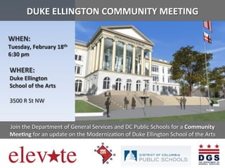  
	
  
	
  

DUKE	
  ELLINGTON	
  COMMUNITY	
  MEETING	
  
	
  

	
  

	
  	
  	
  	
  	
  WHEN:	
  	
  	
  
	
  	
  	
  	
  	
  Tuesday,	
  February	
  18th	
  
	
  	
  	
  	
  	
  6:30	
  pm	
  	
  
	
  	
  	
  	
  	
  	
  WHERE:	
  	
  	
  
	
  	
  	
  	
  	
  	
  Duke	
  Ellington	
  
	
  	
  	
  	
  	
  	
  School	
  of	
  the	
  Arts	
  
	
  	
  	
  	
  	
  	
  3500	
  R	
  St	
  NW	
  

	
  

	
  
	
  
	
  
	
  

Join	
  the	
  Department	
  of	
  General	
  Services	
  and	
  DC	
  Public	
  Schools	
  for	
  a	
  Community	
  
MeeIng	
  for	
  an	
  update	
  on	
  the	
  ModernizaBon	
  of	
  Duke	
  Ellington	
  School	
  of	
  the	
  Arts	
  	
  
	
  
	
  
	
  
	
  

 