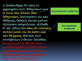 2] Λύσανδρος δὲ τούς τε
φρουροὺς τῶν Ἀθηναίων καὶ
εἴ τινά που ἄλλον ἴδοι
Ἀθηναῖον, ἀπέπεμπεν εἰς τὰς
Ἀθήνας, διδοὺς ἐκεῖσε μόνον
πλέουσιν ἀσφάλειαν, ἄλλοθι
δ’ οὔ, εἰδὼς ὅτι ὅσῳ ἂν πλείους
συλλεγῶσιν εἰς τὸ ἄστυ καὶ
τὸν Πειραιᾶ, θᾶττον τῶν
ἐπιτηδείων ἔνδειαν ἔσεσθαι.
Καταλιπὼν δὲ Βυζαντίου
καὶ Καλχηδόνος Σθενέλαον
ἁρμοστὴν Λάκωνα, αὐτὸς
ἀποπλεύσας εἰς Λάμψακον
τὰς ναῦς ἐπεσκεύαζεν.
Δευτερεύουσα υποθετική
Δευτερεύουσα
αναφορική
 