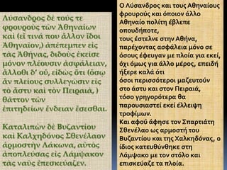 Λύσανδρος δὲ τούς τε
φρουροὺς τῶν Ἀθηναίων
καὶ (εἴ τινά που ἄλλον ἴδοι
Ἀθηναῖον,) ἀπέπεμπεν εἰς
τὰς Ἀθήνας, διδοὺς ἐκεῖσε
μόνον πλέουσιν ἀσφάλειαν,
ἄλλοθι δ’ οὔ, εἰδὼς ὅτι (ὅσῳ
ἂν πλείους συλλεγῶσιν εἰς
τὸ ἄστυ καὶ τὸν Πειραιᾶ, )
θᾶττον τῶν
ἐπιτηδείων ἔνδειαν ἔσεσθαι.
Καταλιπὼν δὲ Βυζαντίου
καὶ Καλχηδόνος Σθενέλαον
ἁρμοστὴν Λάκωνα, αὐτὸς
ἀποπλεύσας εἰς Λάμψακον
τὰς ναῦς ἐπεσκεύαζεν.
Ο Λύσανδρος και τους Αθηναίους
φρουρούς και όποιον άλλο
Αθηναίο πολίτη έβλεπε
οπουδήποτε,
τους έστελνε στην Αθήνα,
παρέχοντας ασφάλεια μόνο σε
όσους έφευγαν με πλοία για εκεί,
όχι όμως για άλλο μέρος, επειδή
ήξερε καλά ότι
όσοι περισσότεροι μαζευτούν
στο άστυ και στον Πειραιά,
τόσο γρηγορότερα θα
παρουσιαστεί εκεί έλλειψη
τροφίμων.
Και αφού άφησε τον Σπαρτιάτη
Σθενέλαο ως αρμοστή του
Βυζαντίου και της Χαλκηδόνας, ο
ίδιος κατευθύνθηκε στη
Λάμψακο με τον στόλο και
επισκεύαζε τα πλοία.
 