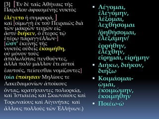 [3] [Ἐν δὲ ταῖς Ἀθήναις τῆς
Παράλου ἀφικομένης νυκτὸς
ἐλέγετο ἡ συμφορά, ]
καὶ [οἰμωγὴ ἐκ τοῦ Πειραιῶς διὰ
τῶν μακρῶν τειχῶν εἰς
ἄστυ διῆκεν, ὁ ἕτερος τῷ
ἑτέρῳ παραγγέλλων·]
[ὥστ’ ἐκείνης τῆς
νυκτὸς οὐδεὶς ἐκοιμήθη,
οὐ μόνον τοὺς
ἀπολωλότας πενθοῦντες,
ἀλλὰ πολὺ μᾶλλον ἔτι αὐτοὶ
ἑαυτούς, πείσεσθαι νομίζοντες]
(οἷα ἐποίησαν Μηλίους τε
Λακεδαιμονίων ἀποίκους
ὄντας, κρατήσαντες πολιορκίᾳ,
καὶ Ἱστιαιέας καὶ Σκιωναίους καὶ
Τορωναίους καὶ Αἰγινήτας καὶ
ἄλλους πολλοὺς τῶν Ἑλλήνων.)
 Λέγομαι,
ἐλεγόμην,
λέξομαι,
λεχθήσομαι
/ῤηθήσομαι,
ἐλεξάμην/
ἐρρήθην,
ἐλέχθην,
εἴρημαι, εἰρήμην
 Διήκω, διῆκον,
διήξω
 Κοιμάομαι-
ῶμαι,
ἐκοιμώμην,
ἐκοιμήθην
 Ποιέω-ῶ
 