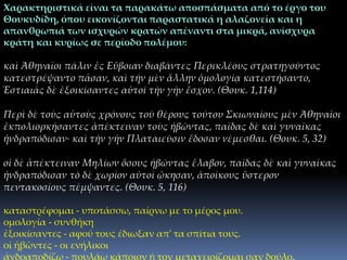 Χαρακτηριστικά είναι τα παρακάτω αποσπάσματα από το έργο του
Θουκυδίδη, όπου εικονίζονται παραστατικά η αλαζονεία και η
απανθρωπιά των ισχυρών κρατών απέναντι στα μικρά, ανίσχυρα
κράτη και κυρίως σε περίοδο πολέμου:
καὶ Ἀθηναῖοι πάλιν ἐς Εὔβοιαν διαβάντες Περικλέους στρατηγοῦντος
κατεστρέψαντο πᾶσαν, καὶ τήν μὲν ἄλλην ὁμολογίᾳ κατεστήσαντο,
Ἑστιαιᾶς δὲ ἐξοικίσαντες αὐτοί τὴν γῆν ἔσχον. (Θουκ. 1,114)
Περὶ δὲ τοὺς αὐτοὺς χρόνους τοῦ θέρους τούτου Σκιωναίους μὲν Ἀθηναῖοι
ἐκπολιορκήσαντες ἀπέκτειναν τοὺς ἡβῶντας, παῖδας δὲ καὶ γυναῖκας
ἠνδραπόδισαν· καὶ τὴν γῆν Πλαταιεῦσιν ἔδοσαν νέμεσθαι. (Θουκ. 5, 32)
οἱ δὲ ἀπέκτειναν Μηλίων ὅσους ἡβῶντας ἔλαβον, παῖδας δὲ καὶ γυναῖκας
ἠνδραπόδισαν τὸ δὲ χωρίον αὐτοὶ ᾤκησαν, ἀποίκους ὕστερον
πεντακοσίους πέμψαντες. (Θουκ. 5, 116)
καταστρέφομαι - υποτάσσω, παίρνω με το μέρος μου.
ομολογία - συνθήκη
ἐξοικίσαντες - αφού τους έδιωξαν απ' τα σπίτια τους.
οἱ ἡβῶντες - οι ενήλικοι
ἀνδραποδίζω - πουλάω κάποιον ή τον μεταχειρίζομαι σαν δούλο.
 
