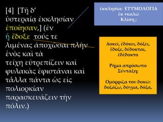 [4] [Τῇ δ’
ὑστεραίᾳ ἐκκλησίαν
ἐποίησαν,] (ἐν
ᾗ ἔδοξε τούς τε
λιμένας ἀποχῶσαι πλὴν
ἑνὸς καὶ τὰ
τείχη εὐτρεπίζειν καὶ
φυλακὰς ἐφιστάναι καὶ
τἆλλα πάντα ὡς εἰς
πολιορκίαν
παρασκευάζειν τὴν
πόλιν.)
ἐκκλησία: ΕΤΥΜΟΛΟΓΙΑ
ἐκ +καλῶ
Κλίση ;
Δοκεῖ, ἐδόκει, δόξει,
ἔδοξε, δέδοκται,
ἐδέδοκτο
Ρήμα απρόσωπο
Σύνταξη;
Ομόρριζα του δοκῶ:
δοξάζω, δόγμα, δόξα,
 