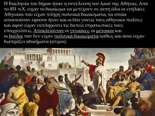 Η Εκκλησία του δήμου ήταν η συνέλευση του λαού της Αθήνας. Από
το 451 π.Χ. είχαν το δικαίωμα να μετέχουν σε αυτή όλοι οι ενήλικες
Αθηναίοι που είχαν πλήρη πολιτικά δικαιώματα, τα οποία
αποκτούσαν εφόσον ήταν και οι δύο γονείς τους αθηναίοι πολίτες
και αφού είχαν εκπληρώσει τις διετείς στρατιωτικές τους
υποχρεώσεις. Αποκλείονταν οι γυναίκες, οι μέτοικοι και
οι δούλοι που δεν είχαν πολιτικά δικαιώματα καθώς και όσοι είχαν
διαπράξει αδικήματα (άτιμοι).
 