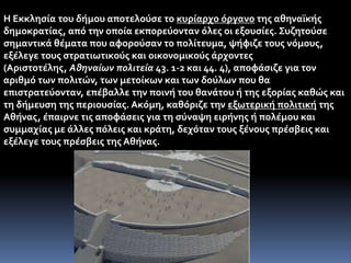 Η Εκκλησία του δήμου αποτελούσε το κυρίαρχο όργανο της αθηναϊκής
δημοκρατίας, από την οποία εκπορεύονταν όλες οι εξουσίες. Συζητούσε
σημαντικά θέματα που αφορούσαν το πολίτευμα, ψήφιζε τους νόμους,
εξέλεγε τους στρατιωτικούς και οικονομικούς άρχοντες
(Αριστοτέλης, Αθηναίων πολιτεία 43. 1-2 και 44. 4), αποφάσιζε για τον
αριθμό των πολιτών, των μετοίκων και των δούλων που θα
επιστρατεύονταν, επέβαλλε την ποινή του θανάτου ή της εξορίας καθώς και
τη δήμευση της περιουσίας. Ακόμη, καθόριζε την εξωτερική πολιτική της
Αθήνας, έπαιρνε τις αποφάσεις για τη σύναψη ειρήνης ή πολέμου και
συμμαχίας με άλλες πόλεις και κράτη, δεχόταν τους ξένους πρέσβεις και
εξέλεγε τους πρέσβεις της Αθήνας.
 