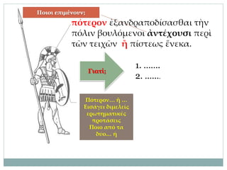 πότερον ἐξανδραποδίσασθαι τὴν
πόλιν βουλόμενοι ἀντέχουσι περὶ
τῶν τειχῶν ἢ πίστεως ἕνεκα.
Ποιοι επιμένουν;
Πότερον… ἤ …
Εισάγει διμελείς
ερωτηματικές
προτάσεις
Ποιο από τα
δύο… ή
Γιατί;
1. …….
2. …….
 
