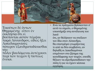 Τοιούτων δὲ ὄντων
Θηραμένης εἶπεν ἐν
ἐκκλησίᾳ ὅτι εἰ
βούλονται αὐτόν πέμψαι
παρά Λύσανδρον, εἰδὼς ἥξει
Λακεδαιμονίους
πότερον ἐξανδραποδίσασθαι
τὴν
πόλιν βουλόμενοι ἀντέχουσι
περὶ τῶν τειχῶν ἢ πίστεως
ἕνεκα.
 Ενώ τα πράγματα βρίσκονταν σ’
αυτό το σημείο, ο Θηραμένης
υποστήριξε στη συνέλευση του
λαού
ότι, αν θελήσουν να στείλουν
τον ίδιο στον Λύσανδρο,
θα επιστρέψει γνωρίζοντας
τι από τα δύο συμβαίνει, αν
δηλαδή οι Λακεδαιμόνιοι
επιμένουν στο ζήτημα της
κατεδάφισης των τειχών, επειδή
θέλουν να εξανδραποδίσουν την
πόλη ή για να έχουν κάποια
εγγύηση.
 