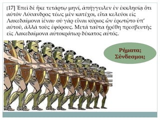 [17] Ἐπεὶ δὲ ἧκε τετάρτῳ μηνί, ἀπήγγειλεν ἐν ἐκκλησίᾳ ὅτι
αὐτόν Λύσανδρος τέως μὲν κατέχοι, εἶτα κελεύοι εἰς
Λακεδαίμονα ἰέναι· οὐ γάρ εἶναι κύριος ὧν ἐρωτῷτο ὑπ’
αὐτοῦ, ἀλλά τοὺς ἐφόρους. Μετά ταῦτα ᾑρέθη πρεσβευτὴς
εἰς Λακεδαίμονα αὐτοκράτωρ δέκατος αὐτός.
Ρήματα;
Σύνδεσμοι;
 