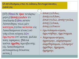 [17] (Ἐπεὶ δὲ ἧκε τετάρτῳ
μηνί,) [ἀπήγγειλεν ἐν
ἐκκλησίᾳ ] (ὅτι αὐτόν
Λύσανδρος τέως μὲν
κατέχοι,) (εἶτα κελεύοι εἰς
Λακεδαίμονα ἰέναι·) οὐ
γάρ εἶναι κύριος (ὧν
ἐρωτῷτο ὑπ’ αὐτοῦ, )ἀλλά
τοὺς ἐφόρους. [Μετά
ταῦτα ᾑρέθη πρεσβευτὴς
εἰς Λακεδαίμονα
αὐτοκράτωρ δέκατος
αὐτός.]
 ἀπαγγέλλω,
ἀπήγγελλον,
ἀπαγγελῶ, ἀπήγγειλα,
ἀπήγγελκα,
ἀπηγγέλκειν
 ἐρωτάομαι-ῶμαι,
ἠρωτήθην, ἠρώτημαι
 Αἱρέομαι-οῦμαι,
ᾑρούμην, αἱρήσομαι/
αἱρεθήσομαι, εἱλόμην/
ᾑρέθην, ᾕρημαι,
ᾑρήμην.
Ο σύνδεσμος ἐπεί τι είδους δευτερεύουσες
εισάγει;
 