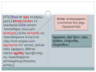 [17] (Ἐπεὶ δὲ ἧκε τετάρτῳ
μηνί,) [ἀπήγγειλεν ἐν
ἐκκλησίᾳ ] (ὅτι αὐτόν
Λύσανδρος τέως μὲν
κατέχοι,) (εἶτα κελεύοι εἰς
Λακεδαίμονα ἰέναι·) οὐ
γάρ εἶναι κύριος (ὧν
ἐρωτῷτο ὑπ’ αὐτοῦ, )ἀλλά
τοὺς ἐφόρους. [Μετά
ταῦτα ᾑρέθη πρεσβευτὴς
εἰς Λακεδαίμονα
αὐτοκράτωρ δέκατος
αὐτός.]
ἰέναι: απαρέμφατο
ενεστώτα του ρημ.
ἔρχομαι/εἶμι
ἔρχομαι, ᾖα/ ᾔειν, εἶμι,
ἦλθον, ἐλήλυθα,
ἐληλύθειν.
 