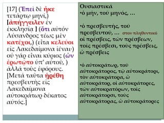 [17] (Ἐπεὶ δὲ ἧκε
τετάρτῳ μηνί,)
[ἀπήγγειλεν ἐν
ἐκκλησίᾳ ] (ὅτι αὐτόν
Λύσανδρος τέως μὲν
κατέχοι,) (εἶτα κελεύοι
εἰς Λακεδαίμονα ἰέναι·)
οὐ γάρ εἶναι κύριος (ὧν
ἐρωτῷτο ὑπ’ αὐτοῦ, )
ἀλλά τοὺς ἐφόρους.
[Μετά ταῦτα ᾑρέθη
πρεσβευτὴς εἰς
Λακεδαίμονα
αὐτοκράτωρ δέκατος
αὐτός.]
Ουσιαστικά
•ὁ μήν, τοῦ μηνός, …
•ὁ πρεσβευτής, τοῦ
πρεσβευτοῦ, … στον πληθυντικό
οἱ πρέσβεις, τῶν πρέσβεων,
τοῖς πρέσβεσι, τοὺς πρέσβεις,
ὦ πρέσβεις
•ὁ αὐτοκράτωρ, τοῦ
αὐτοκράτορος, τῷ αὐτοκράτορι,
τὸν αὐτοκράτορα, ὦ
αὐτοκράτορ, οἱ αὐτοκράτορες,
τῶν αὐτοκρατόρων, τοῖς
αὐτοκράτορσι, τοὺς
αὐτοκράτορας, ὦ αὐτοκράτορες
 
