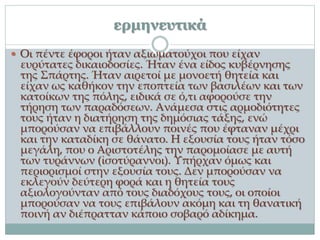 ερμηνευτικά
 Οι πέντε έφοροι ήταν αξιωματούχοι που είχαν
ευρύτατες δικαιοδοσίες. Ήταν ένα είδος κυβέρνησης
της Σπάρτης. Ήταν αιρετοί με μονοετή θητεία και
είχαν ως καθήκον την εποπτεία των βασιλέων και των
κατοίκων της πόλης, ειδικά σε ό,τι αφορούσε την
τήρηση των παραδόσεων. Ανάμεσα στις αρμοδιότητες
τους ήταν η διατήρηση της δημόσιας τάξης, ενώ
μπορούσαν να επιβάλλουν ποινές που έφταναν μέχρι
και την καταδίκη σε θάνατο. Η εξουσία τους ήταν τόσο
μεγάλη, που ο Αριστοτέλης την παρομοίασε με αυτή
των τυράννων (ἰσοτύραννοι). Υπήρχαν όμως και
περιορισμοί στην εξουσία τους. Δεν μπορούσαν να
εκλεγούν δεύτερη φορά και η θητεία τους
αξιολογούνταν από τους διαδόχους τους, οι οποίοι
μπορούσαν να τους επιβάλουν ακόμη και τη θανατική
ποινή αν διέπρατταν κάποιο σοβαρό αδίκημα.
 
