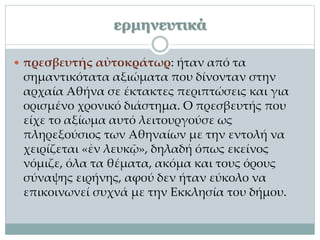 ερμηνευτικά
 πρεσβευτής αὐτοκράτωρ: ήταν από τα
σημαντικότατα αξιώματα που δίνονταν στην
αρχαία Αθήνα σε έκτακτες περιπτώσεις και για
ορισμένο χρονικό διάστημα. Ο πρεσβευτής που
είχε το αξίωμα αυτό λειτουργούσε ως
πληρεξούσιος των Αθηναίων με την εντολή να
χειρίζεται «ἐν λευκῷ», δηλαδή όπως εκείνος
νόμιζε, όλα τα θέματα, ακόμα και τους όρους
σύναψης ειρήνης, αφού δεν ήταν εύκολο να
επικοινωνεί συχνά με την Εκκλησία του δήμου.
 