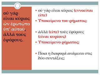 οὐ γάρ
εἶναι κύριος
ὧν ἐρωτῷτο
ὑπ’ αὐτοῦ,
ἀλλά τοὺς
ἐφόρους.
 οὐ γάρ εἶναι κύριος (εννοείται
εἶπε)
 Υποκείμενο του ρήματος;
 ἀλλά (εἶπε) τοὺς ἐφόρους
(εἶναι κυρίους)
 Υποκείμενο ρήματος;
 Ποια η διαφορά ανάμεσα στις
δύο συντάξεις;
 