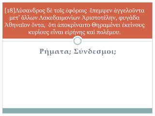 Ρήματα; Σύνδεσμοι;
[18]Λύσανδρος δὲ τοῖς ἐφόροις ἔπεμψεν ἀγγελοῦντα
μετ’ ἄλλων Λακεδαιμονίων Ἀριστοτέλην, φυγάδα
Ἀθηναῖον ὄντα, ὅτι ἀποκρίναιτο Θηραμένει ἐκείνους
κυρίους εἶναι εἰρήνης καὶ πολέμου.
 