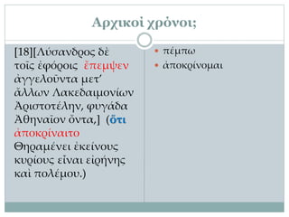 Αρχικοί χρόνοι;
[18][Λύσανδρος δὲ
τοῖς ἐφόροις ἔπεμψεν
ἀγγελοῦντα μετ’
ἄλλων Λακεδαιμονίων
Ἀριστοτέλην, φυγάδα
Ἀθηναῖον ὄντα,] (ὅτι
ἀποκρίναιτο
Θηραμένει ἐκείνους
κυρίους εἶναι εἰρήνης
καὶ πολέμου.)
 πέμπω
 ἀποκρίνομαι
 