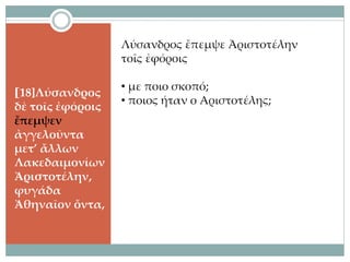 [18]Λύσανδρος
δὲ τοῖς ἐφόροις
ἔπεμψεν
ἀγγελοῦντα
μετ’ ἄλλων
Λακεδαιμονίων
Ἀριστοτέλην,
φυγάδα
Ἀθηναῖον ὄντα,
Λύσανδρος ἔπεμψε Ἀριστοτέλην
τοῖς ἐφόροις
• με ποιο σκοπό;
• ποιος ήταν ο Αριστοτέλης;
 