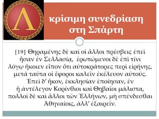 [19] Θηραμένης δὲ καὶ οἱ ἄλλοι πρέσβεις ἐπεὶ
ἦσαν ἐν Σελλασίᾳ, ἐρωτώμενοι δὲ ἐπὶ τίνι
λόγῳ ἥκοιεν εἶπον ὅτι αὐτοκράτορες περὶ εἰρήνης,
μετά ταῦτα οἱ ἔφοροι καλεῖν ἐκέλευον αὐτούς.
Ἐπεὶ δ’ ἧκον, ἐκκλησίαν ἐποίησαν, ἐν
ᾗ ἀντέλεγον Κορίνθιοι καὶ Θηβαῖοι μάλιστα,
πολλοὶ δὲ καὶ ἄλλοι τῶν Ἑλλήνων, μὴ σπένδεσθαι
Ἀθηναίοις, ἀλλ’ ἐξαιρεῖν.
κρίσιμη συνεδρίαση
στη Σπάρτη
 