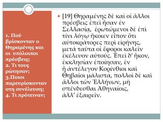1. Πού
βρίσκονταν ο
Θηραμένης και
οι υπόλοιποι
πρέσβεις;
2. Τι τους
ρώτησαν;
3.Ποιοι
παρευρίσκονταν
στη συνέλευση;
4. Τι πρότειναν;
 [19] Θηραμένης δὲ καὶ οἱ ἄλλοι
πρέσβεις ἐπεὶ ἦσαν ἐν
Σελλασίᾳ, ἐρωτώμενοι δὲ ἐπὶ
τίνι λόγῳ ἥκοιεν εἶπον ὅτι
αὐτοκράτορες περὶ εἰρήνης,
μετά ταῦτα οἱ ἔφοροι καλεῖν
ἐκέλευον αὐτούς. Ἐπεὶ δ’ ἧκον,
ἐκκλησίαν ἐποίησαν, ἐν
ᾗ ἀντέλεγον Κορίνθιοι καὶ
Θηβαῖοι μάλιστα, πολλοὶ δὲ καὶ
ἄλλοι τῶν Ἑλλήνων, μὴ
σπένδεσθαι Ἀθηναίοις,
ἀλλ’ ἐξαιρεῖν.
 