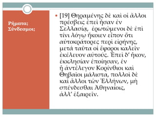 Ρήματα;
Σύνδεσμοι;
 [19] Θηραμένης δὲ καὶ οἱ ἄλλοι
πρέσβεις ἐπεὶ ἦσαν ἐν
Σελλασίᾳ, ἐρωτώμενοι δὲ ἐπὶ
τίνι λόγῳ ἥκοιεν εἶπον ὅτι
αὐτοκράτορες περὶ εἰρήνης,
μετά ταῦτα οἱ ἔφοροι καλεῖν
ἐκέλευον αὐτούς. Ἐπεὶ δ’ ἧκον,
ἐκκλησίαν ἐποίησαν, ἐν
ᾗ ἀντέλεγον Κορίνθιοι καὶ
Θηβαῖοι μάλιστα, πολλοὶ δὲ
καὶ ἄλλοι τῶν Ἑλλήνων, μὴ
σπένδεσθαι Ἀθηναίοις,
ἀλλ’ ἐξαιρεῖν.
 