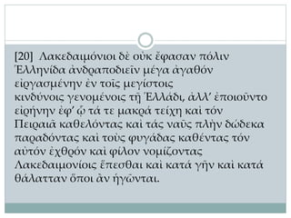 [20] Λακεδαιμόνιοι δὲ οὐκ ἔφασαν πόλιν
Ἑλληνίδα ἀνδραποδιεῖν μέγα ἀγαθόν
εἰργασμένην ἐν τοῖς μεγίστοις
κινδύνοις γενομένοις τῇ Ἑλλάδι, ἀλλ’ ἐποιοῦντο
εἰρήνην ἐφ’ ᾧ τά τε μακρά τείχη καὶ τόν
Πειραιᾶ καθελόντας καὶ τάς ναῦς πλὴν δώδεκα
παραδόντας καὶ τοὺς φυγάδας καθέντας τόν
αὐτόν ἐχθρόν καὶ φίλον νομίζοντας
Λακεδαιμονίοις ἕπεσθαι καὶ κατά γῆν καὶ κατά
θάλατταν ὅποι ἂν ἡγῶνται.
 