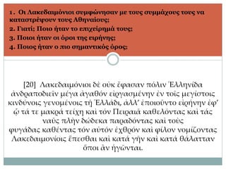 1. Οι Λακεδαιμόνιοι συμφώνησαν με τους συμμάχους τους να
καταστρέψουν τους Αθηναίους;
2. Γιατί; Ποιο ήταν το επιχείρημά τους;
3. Ποιοι ήταν οι όροι της ειρήνης;
4. Ποιος ήταν ο πιο σημαντικός όρος;
[20] Λακεδαιμόνιοι δὲ οὐκ ἔφασαν πόλιν Ἑλληνίδα
ἀνδραποδιεῖν μέγα ἀγαθόν εἰργασμένην ἐν τοῖς μεγίστοις
κινδύνοις γενομένοις τῇ Ἑλλάδι, ἀλλ’ ἐποιοῦντο εἰρήνην ἐφ’
ᾧ τά τε μακρά τείχη καὶ τόν Πειραιᾶ καθελόντας καὶ τάς
ναῦς πλὴν δώδεκα παραδόντας καὶ τοὺς
φυγάδας καθέντας τόν αὐτόν ἐχθρόν καὶ φίλον νομίζοντας
Λακεδαιμονίοις ἕπεσθαι καὶ κατά γῆν καὶ κατά θάλατταν
ὅποι ἂν ἡγῶνται.
 