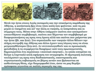 Μετά την ήττα στους Αιγός ποταμούς και την επικείμενη παράδοση της
Αθήνας, η κατάσταση δεν είναι τόσο απλή όσο φαίνεται· από τη μια
μεριά οι νικημένοι και απ' την άλλη οι νικητές, οι Σπαρτιάτες και οι
σύμμαχοι τους. Μέσα στην Αθήνα υπάρχουν εκείνοι που αποκρούουν
οποιονδήποτε συμβιβασμό, εκείνοι που δέχονται τον συμβιβασμό με
διαφοροποιήσεις ως προς τους όρους αλλά και εκείνοι που χαίρονται για
την ήττα (βλ. και §22). Στο στρατόπεδο των νικητών άλλοι θέλουν την
πλήρη συντριβή της Αθήνας και άλλοι έχουν τους λόγους τους να είναι
μετριοπαθέστεροι (§19-20). Αν συνυπολογισθούν και οι προσωπικές
φιλοδοξίες ή τα συμφέροντα διαφόρων από τους πρωταγωνιστές,
δημιουργείται ένα περίπλοκο «πολιτικό σκηνικό», το οποίο επιτρέπει να
δούμε η (σχετικά) απλή αφήγηση του συγγραφέα. Η εξωτερική πολιτική,
τουλάχιστον ως προς τους διαδικαστικούς, οικονομικούς και
στρατιωτικούς εκβιασμούς σε βάρος αυτών που βρίσκονται σε
ασθενέστερη θέση, είχε διαμορφωθεί έτσι, ώστε να μας θυμίζει
πρόσφατα γεγονότα σε πολλές περιοχές της γης.
 