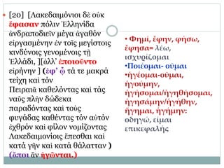  [20] [Λακεδαιμόνιοι δὲ οὐκ
ἔφασαν πόλιν Ἑλληνίδα
ἀνδραποδιεῖν μέγα ἀγαθόν
εἰργασμένην ἐν τοῖς μεγίστοις
κινδύνοις γενομένοις τῇ
Ἑλλάδι, ][ἀλλ’ ἐποιοῦντο
εἰρήνην ] (ἐφ’ ᾧ τά τε μακρά
τείχη καὶ τόν
Πειραιᾶ καθελόντας καὶ τάς
ναῦς πλὴν δώδεκα
παραδόντας καὶ τοὺς
φυγάδας καθέντας τόν αὐτόν
ἐχθρόν καὶ φίλον νομίζοντας
Λακεδαιμονίοις ἕπεσθαι καὶ
κατά γῆν καὶ κατά θάλατταν )
(ὅποι ἂν ἡγῶνται.)
• Φημί, ἔφην, φήσω,
ἔφησα= λέω,
ισχυρίζομαι
•Ποιέομαι- οῦμαι
•ἡγέομαι-οῦμαι,
ἡγούμην,
ἡγήσομαι/ἡγηθήσομαι,
ἡγησάμην/ἡγήθην,
ἥγημαι, ἡγήμην:
οδηγώ, είμαι
επικεφαλής
 
