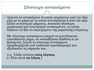 Σύστοιχο αντικείμενο
 Λέγεται το αντικείμενο το οποίο παράγεται από την ίδια
ρίζα με το ρήμα με το οποίο συντάσσεται ή από την ρίζα
άλλου συνώνυμου ρήματος. Αποτελεί ιδιαίτερη
περίπτωση του εσωτερικού αντικειμένου, το οποίο
δηλώνει το ίδιο το περιεχόμενο της ρηματικής ενέργειας.
Με σύστοιχο αντικείμενο μπορεί να συντάσσεται
οποιοδήποτε ρήμα, σε οποιαδήποτε διάθεση κι αν
βρίσκεται. Συχνά το σύστοιχο αντικείμενο
προσδιορίζεται από επιθετικό προσδιορισμό που
εξειδικεύει τη σημασία του.
π.χ. Ἔλεξε τούτους τοὺς λόγους.
(= Είπε αυτά τα λόγια.)
 