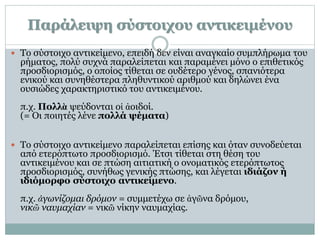 Παράλειψη σύστοιχου αντικειμένου
 Το σύστοιχο αντικείμενο, επειδή δεν είναι αναγκαίο συμπλήρωμα του
ρήματος, πολύ συχνά παραλείπεται και παραμένει μόνο ο επιθετικός
προσδιορισμός, ο οποίος τίθεται σε ουδέτερο γένος, σπανιότερα
ενικού και συνηθέστερα πληθυντικού αριθμού και δηλώνει ένα
ουσιώδες χαρακτηριστικό του αντικειμένου.
π.χ. Πολλὰ ψεύδονται οἱ ἀοιδοί.
(= Οι ποιητές λένε πολλά ψέματα)
 Το σύστοιχο αντικείμενο παραλείπεται επίσης και όταν συνοδεύεται
από ετερόπτωτο προσδιορισμό. Έτσι τίθεται στη θέση του
αντικειμένου και σε πτώση αιτιατική ο ονοματικός ετερόπτωτος
προσδιορισμός, συνήθως γενικής πτώσης, και λέγεται ιδιάζον ή
ιδιόμορφο σύστοιχο αντικείμενο.
π.χ. ἀγωνίζομαι δρόμον = συμμετέχω σε ἀγῶνα δρόμου,
νικῶ ναυμαχίαν = νικῶ νίκην ναυμαχίας.
 