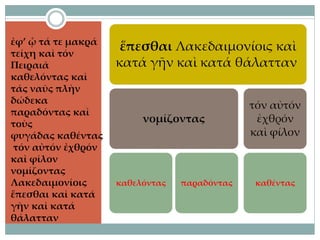 ἐφ’ ᾧ τά τε μακρά
τείχη καὶ τόν
Πειραιᾶ
καθελόντας καὶ
τάς ναῦς πλὴν
δώδεκα
παραδόντας καὶ
τοὺς
φυγάδας καθέντας
τόν αὐτόν ἐχθρόν
καὶ φίλον
νομίζοντας
Λακεδαιμονίοις
ἕπεσθαι καὶ κατά
γῆν καὶ κατά
θάλατταν
ἕπεσθαι Λακεδαιμονίοις καὶ
κατά γῆν καὶ κατά θάλατταν
νομίζοντας
καθελόντας παραδόντας
τόν αὐτόν
ἐχθρόν
καὶ φίλον
καθέντας
 