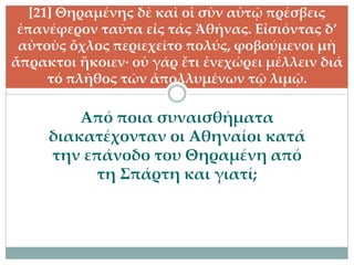 Από ποια συναισθήματα
διακατέχονταν οι Αθηναίοι κατά
την επάνοδο του Θηραμένη από
τη Σπάρτη και γιατί;
[21] Θηραμένης δὲ καὶ οἱ σὺν αὐτῷ πρέσβεις
ἐπανέφερον ταῦτα εἰς τάς Ἀθήνας. Εἰσιόντας δ’
αὐτοὺς ὄχλος περιεχεῖτο πολύς, φοβούμενοι μὴ
ἄπρακτοι ἥκοιεν· οὐ γάρ ἔτι ἐνεχώρει μέλλειν διά
τό πλῆθος τῶν ἀπολλυμένων τῷ λιμῷ.
 