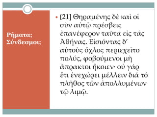 Ρήματα;
Σύνδεσμοι;
 [21] Θηραμένης δὲ καὶ οἱ
σὺν αὐτῷ πρέσβεις
ἐπανέφερον ταῦτα εἰς τάς
Ἀθήνας. Εἰσιόντας δ’
αὐτοὺς ὄχλος περιεχεῖτο
πολύς, φοβούμενοι μὴ
ἄπρακτοι ἥκοιεν· οὐ γάρ
ἔτι ἐνεχώρει μέλλειν διά τό
πλῆθος τῶν ἀπολλυμένων
τῷ λιμῷ.
 