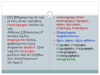  [21] [Θηραμένης δὲ καὶ
οἱ σὺν αὐτῷ πρέσβεις
ἐπανέφερον ταῦτα εἰς
τάς
Ἀθήνας.] [Εἰσιόντας δ’
αὐτοὺς ὄχλος
περιεχεῖτο πολύς,
φοβούμενοι ] (μὴ
ἄπρακτοι ἥκοιεν· ) [οὐ
γάρ ἔτι ἐνεχώρει
μέλλειν διά τό πλῆθος
τῶν ἀπολλυμένων
τῷ λιμῷ.]
 ἐπαναφέρω (ἐπί+
ἀνά+φέρω), ἔφερον,
οἴσω, ἤνεγκον,
ἐνήνοχα, ἐνηνόχειν
 Περιχέομαι:
περικυκλώνω
 ἥκω, ἧκον, ἥξω: φθάνω
 ἐγχωρεῖ, ἐνεχώρει,
ἐγχωρήσει, ἐνεχώρησε,
ἐγκεχώρηκε,
ἐνεκεχωρήκει:
επιτρέπεται
 
