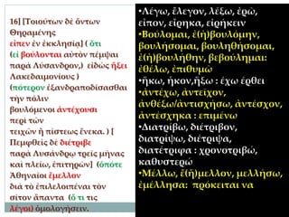 16] [Τοιούτων δὲ ὄντων
Θηραμένης
εἶπεν ἐν ἐκκλησίᾳ] ( ὅτι
(εἰ βούλονται αὐτὸν πέμψαι
παρὰ Λύσανδρον,) εἰδὼς ἥξει
Λακεδαιμονίους )
(πότερον ἐξανδραποδίσασθαι
τὴν πόλιν
βουλόμενοι ἀντέχουσι
περὶ τῶν
τειχῶν ἢ πίστεως ἕνεκα. ) [
Πεμφθεὶς δὲ διέτριβε
παρὰ Λυσάνδρῳ τρεῖς μῆνας
καὶ πλείω, ἐπιτηρῶν] (ὁπότε
Ἀθηναῖοι ἔμελλον
διὰ τὸ ἐπιλελοιπέναι τὸν
σῖτον ἅπαντα (ὅ τι τις
λέγοι) ὁμολογήσειν.
•Λέγω, ἔλεγον, λέξω, ἐρῶ,
εἶπον, εἴρηκα, εἰρήκειν
•Βούλομαι, ἐ(ἠ)βουλόμην,
βουλήσομαι, βουληθήσομαι,
ἐ(ἠ)βουλήθην, βεβούλημαι:
ἐθέλω, ἐπιθυμῶ
•ἥκω, ἧκον,ἥξω : έχω έρθει
•ἀντέχω, ἀντεῖχον,
ἀνθέξω/ἀντισχήσω, ἀντέσχον,
ἀντέσχηκα : επιμένω
•Διατρίβω, διέτριβον,
διατρίψω, διέτριψα,
διατέτριφα : χρονοτριβώ,
καθυστερώ
•Μέλλω, ἔ(ἤ)μελλον, μελλήσω,
ἐμέλλησα: πρόκειται να
 
