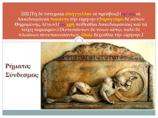 Ρήματα;
Σύνδεσμοι;
[22] [Τῇ δὲ ὑστεραίᾳ ἀπήγγελλον οἱ πρέσβεις] (ἐφ’ οἷς οἱ
Λακεδαιμόνιοι ποιοῖντο τὴν εἰρήνην·) [προηγόρει δὲ αὐτῶν
Θηραμένης, λέγων] (ὡς χρὴ πείθεσθαι Λακεδαιμονίοις καὶ τά
τείχη περιαιρεῖν.) [Ἀντειπόντων δέ τινων αὐτῷ, πολὺ δὲ
πλειόνων συνεπαινεσάντων, ἔδοξε δέχεσθαι τὴν εἰρήνην.]
 