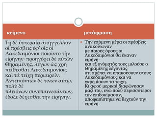 κείμενο
Τῇ δὲ ὑστεραίᾳ ἀπήγγελλον
οἱ πρέσβεις ἐφ’ οἷς οἱ
Λακεδαιμόνιοι ποιοῖντο τὴν
εἰρήνην· προηγόρει δὲ αὐτῶν
Θηραμένης, λέγων ὡς χρὴ
πείθεσθαι Λακεδαιμονίοις
καὶ τά τείχη περιαιρεῖν.
Ἀντειπόντων δέ τινων αὐτῷ,
πολὺ δὲ
πλειόνων συνεπαινεσάντων,
ἔδοξε δέχεσθαι τὴν εἰρήνην.
μετάφραση
 Την επόμενη μέρα οι πρέσβεις
ανακοίνωναν
με ποιους όρους οι
Λακεδαιμόνιοι θα έκαναν
ειρήνη·
και εξ ονόματός τους μιλούσε ο
Θηραμένης λέγοντας
ότι πρέπει να υπακούσουν στους
Λακεδαιμόνιους και να
γκρεμίσουν τα τείχη.
Κι αφού μερικοί διαφώνησαν
μαζί του, ενώ πολύ περισσότεροι
τον επιδοκίμασαν,
αποφασίστηκε να δεχτούν την
ειρήνη.
 