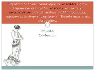 Ρήματα;
Σύνδεσμοι;
[23] Μετά δὲ ταῦτα Λύσανδρός τε κατέπλει εἰς τόν
Πειραιᾶ καὶ οἱ φυγάδες κατῇσαν καὶ τά τείχη
κατέσκαπτον ὑπ’ αὐλητρίδων πολλῇ προθυμίᾳ,
νομίζοντες ἐκείνην τὴν ἡμέραν τῇ Ἑλλάδι ἄρχειν τῆς
ἐλευθερίας.
 