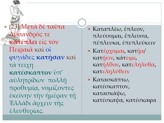  [23] Μετά δὲ ταῦτα
Λύσανδρός τε
κατέπλει εἰς τόν
Πειραιᾶ καὶ οἱ
φυγάδες κατῇσαν καὶ
τά τείχη
κατέσκαπτον ὑπ’
αὐλητρίδων πολλῇ
προθυμίᾳ, νομίζοντες
ἐκείνην τὴν ἡμέραν τῇ
Ἑλλάδι ἄρχειν τῆς
ἐλευθερίας.
 Καταπλέω, ἔπλεον,
πλεύσομαι, ἔπλευσα,
πέπλευκα, ἐπεπλεύκειν
 Κατέρχομαι, κατῇα/
κατῄειν, κάτειμι,
κατῆλθον, κατελήλυθα,
κατεληλύθειν
 Κατασκάπτω,
κατέσκαπτον,
κατασκάψω,
κατέσκαψα, κατέσκαφα
 