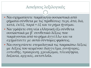Ασκήσεις λεξιλογικές
 Να σχηματίσετε παράγωγα ουσιαστικά από
ρήματα σύνθετα με τις προθέσεις: περί, ἀπό, διά,
κατά, ἐκ/ἐξ, παρά + ἐξ και το ρήμα ἡγοῦμαι.
 Να γράψετε στη νέα ελληνική έξι σύνθετα
ουσιαστικά με β΄ συνθετικό λέξεις που
παράγονται από το ρήμα ἀγγέλλω και να
σχηματίσετε με αυτά σύντομες φράσεις.
 Να συσχετίσετε ετυμολογικά τις παρακάτω λέξεις
με λέξεις του κειμένου: διάγγελμα, συνήγορος,
ευπειθής, προαίρεση, χρειάζομαι, πλειοψηφία,
δοξασία, αρχικός, ακτοπλοΐα.
 