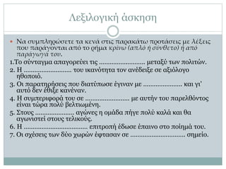 Λεξιλογική άσκηση
 Να συμπληρώσετε τα κενά στις παρακάτω προτάσεις με λέξεις
που παράγονται από το ρήμα κρίνω (απλό ή σύνθετο) ή από
παράγωγά του.
1.Το σύνταγμα απαγορεύει τις …………….………. μεταξύ των πολιτών.
2. Η ……………………… του ικανότητα τον ανέδειξε σε αξιόλογο
ηθοποιό.
3. Οι παρατηρήσεις που διατύπωσε έγιναν με …………………. και γι’
αυτό δεν έθιξε κανέναν.
4. Η συμπεριφορά του σε ……….…………… με αυτήν του παρελθόντος
είναι τώρα πολύ βελτιωμένη.
5. Στους …………………. αγώνες η ομάδα πήγε πολύ καλά και θα
αγωνιστεί στους τελικούς.
6. Η ……………………………… επιτροπή έδωσε έπαινο στο ποίημά του.
7. Οι σχέσεις των δύο χωρών έφτασαν σε …………………………. σημείο.
 