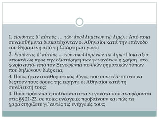 1. εἰσιόντας δ' αὐτοὺς … τῶν ἀπολλυμένων τῷ λιμῷ. : Από ποια
συναισθήματα διακατέχονταν οι Αθηναίοι κατά την επάνοδο
του Θηραμένη από τη Σπάρτη και γιατί;
2. Εἰσιόντας δ’ αὐτοὺς ... τῶν ἀπολλυμένων τῷ λιμῷ: Ποια αξία
αποκτά ως προς την εξιστόρηση των γεγονότων η χρήση -στο
χωρίο αυτό- από τον Ξενοφώντα πολλών ρηματικών τύπων
που δηλώνουν διάρκεια;
3. Ποιος ήταν ο καθοριστικός λόγος που συνετέλεσε στο να
δεχτούν τους όρους της ειρήνης οι Αθηναίοι κατά τη
συνέλευσή τους;
4. Ποια πρόσωπα εμπλέκονται στα γεγονότα που αναφέρονται
στις §§ 21-23, σε ποιες ενέργειες προβαίνουν και πώς τα
χαρακτηρίζετε γι’ αυτές τις ενέργειές τους;
 