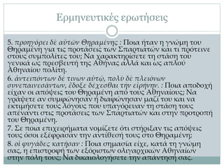Ερμηνευτικές ερωτήσεις
5. προηγόρει δὲ αὐτῶν Θηραμένης : Ποια ήταν η γνώμη του
Θηραμένη για τις προτάσεις των Σπαρτιατών και τι πρότεινε
στους συμπολίτες του; Να χαρακτηρίσετε τη στάση του
γενικά ως πρεσβευτή της Αθήνας αλλά και ως απλού
Αθηναίου πολίτη.
6. ἀντειπόντων δέ τινων αὐτῷ, πολὺ δὲ πλειόνων
συνεπαινεσάντων, ἔδοξε δέχεσθαι τὴν εἰρήνην. : Ποια αποδοχή
είχαν οι απόψεις του Θηραμένη από τους Αθηναίους; Να
γράψετε αν συμφώνησαν ή διαφώνησαν μαζί του και να
εκτιμήσετε τους λόγους που υπαγόρευαν τη στάση τους
απέναντι στις προτάσεις των Σπαρτιατών και στην προτροπή
του Θηραμένη.
7. Σε ποια επιχειρήματα νομίζετε ότι στήριξαν τις απόψεις
τους όσοι εξέφρασαν την αντίθεσή τους στο Θηραμένη;
8. οἱ φυγάδες κατῇσαν : Ποια σημασία είχε, κατά τη γνώμη
σας, η επιστροφή των εξόριστων ολιγαρχικών Αθηναίων
στην πόλη τους; Να δικαιολογήσετε την απάντησή σας.
 